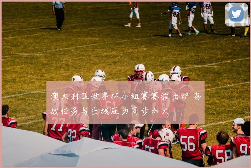 澳大利亚世界杯小组赛赛程出炉 备战任务与出线压力同步加大