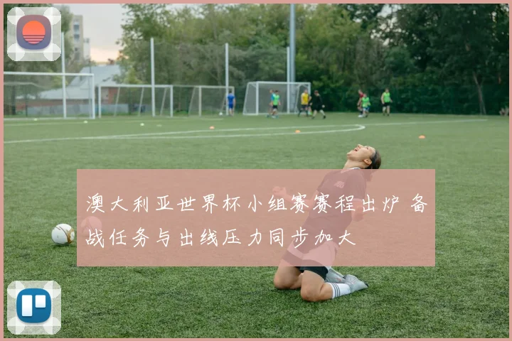 澳大利亚世界杯小组赛赛程出炉 备战任务与出线压力同步加大