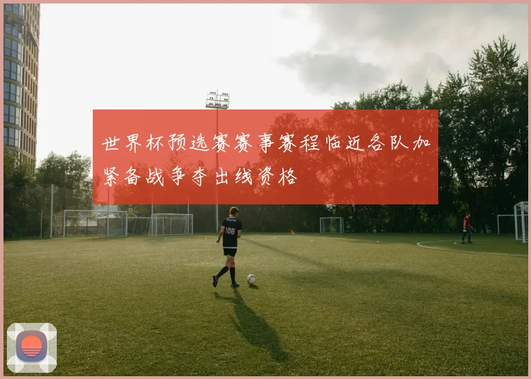 世界杯预选赛赛事赛程临近各队加紧备战争夺出线资格