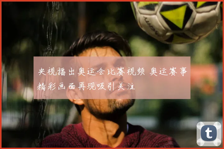 央视播出奥运会比赛视频 奥运赛事精彩画面再现吸引关注