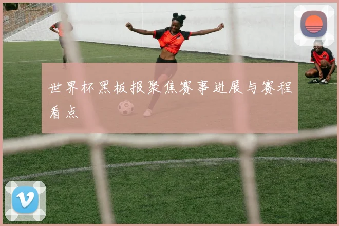 世界杯黑板报聚焦赛事进展与赛程看点
