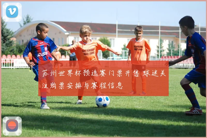 苏州世界杯预选赛门票开售 球迷关注购票安排与赛程信息