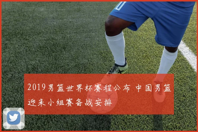 2019男篮世界杯赛程公布 中国男篮迎来小组赛备战安排