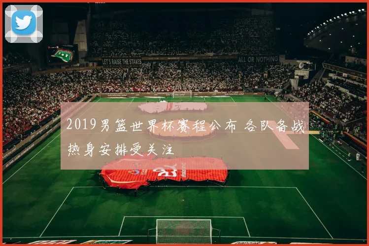 2019男篮世界杯赛程公布 各队备战热身安排受关注