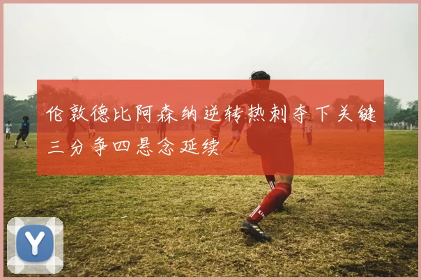 伦敦德比阿森纳逆转热刺夺下关键三分争四悬念延续