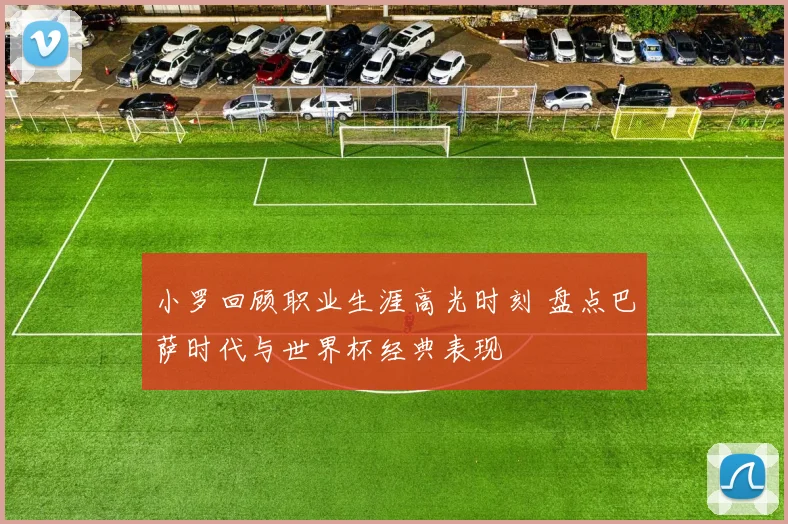 小罗回顾职业生涯高光时刻 盘点巴萨时代与世界杯经典表现