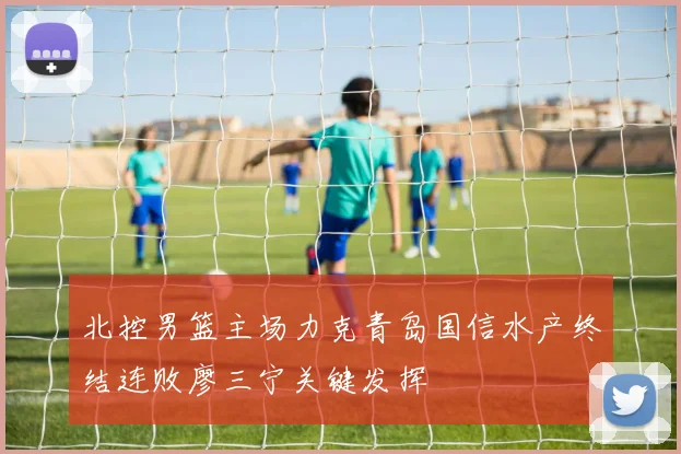 北控男篮主场力克青岛国信水产终结连败廖三宁关键发挥