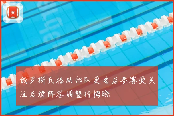 俄罗斯瓦格纳部队更名后参赛受关注后续阵容调整待揭晓