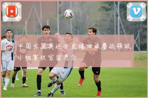 中国女篮奥运会直播回放鏖战强敌小组赛收官留悬念