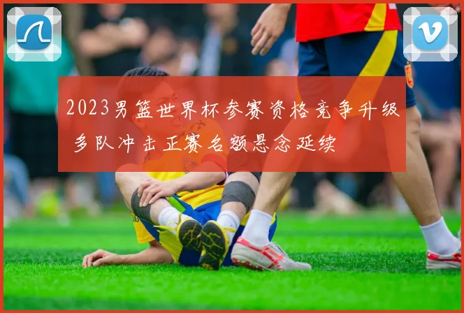2023男篮世界杯参赛资格竞争升级 多队冲击正赛名额悬念延续