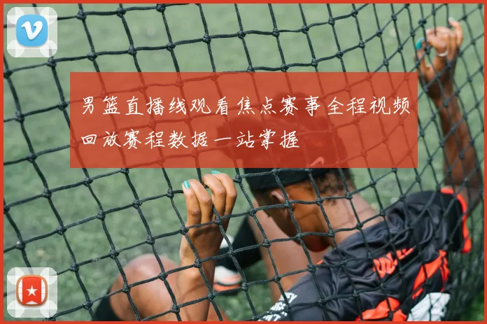 男篮直播线观看焦点赛事全程视频回放赛程数据一站掌握