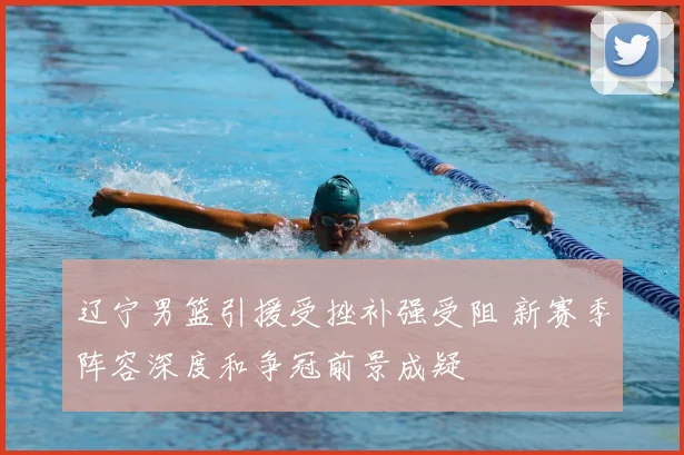 辽宁男篮引援受挫补强受阻 新赛季阵容深度和争冠前景成疑