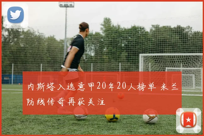 内斯塔入选意甲20年20人榜单 米兰防线传奇再获关注