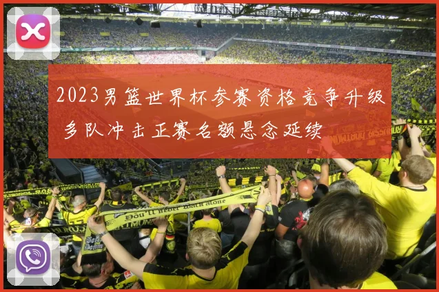 2023男篮世界杯参赛资格竞争升级 多队冲击正赛名额悬念延续