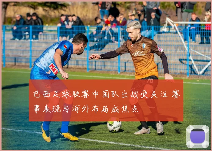 巴西足球联赛中国队出战受关注 赛事表现与海外布局成焦点