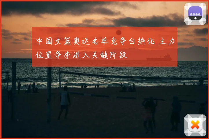 中国女篮奥运名单竞争白热化 主力位置争夺进入关键阶段