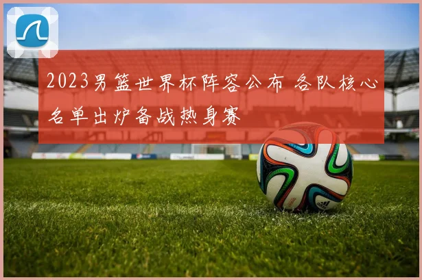 2023男篮世界杯阵容公布 各队核心名单出炉备战热身赛