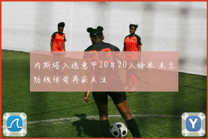 内斯塔入选意甲20年20人榜单 米兰防线传奇再获关注