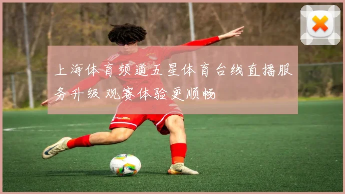 上海体育频道五星体育台线直播服务升级 观赛体验更顺畅