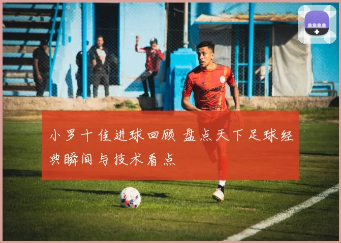 小罗十佳进球回顾 盘点天下足球经典瞬间与技术看点