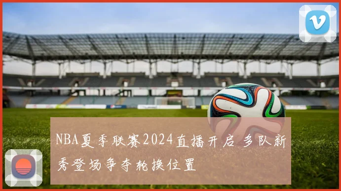 NBA夏季联赛2024直播开启 多队新秀登场争夺轮换位置