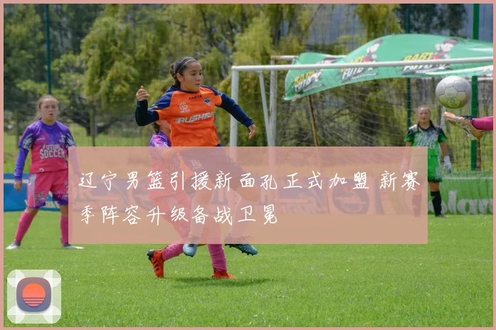 辽宁男篮引援新面孔正式加盟 新赛季阵容升级备战卫冕