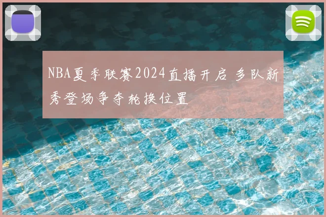 NBA夏季联赛2024直播开启 多队新秀登场争夺轮换位置