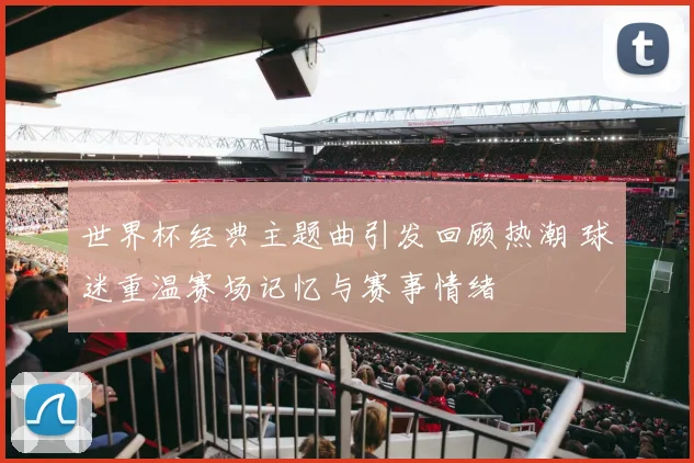 世界杯经典主题曲引发回顾热潮 球迷重温赛场记忆与赛事情绪