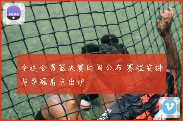 全运会男篮决赛时间公布 赛程安排与争冠看点出炉