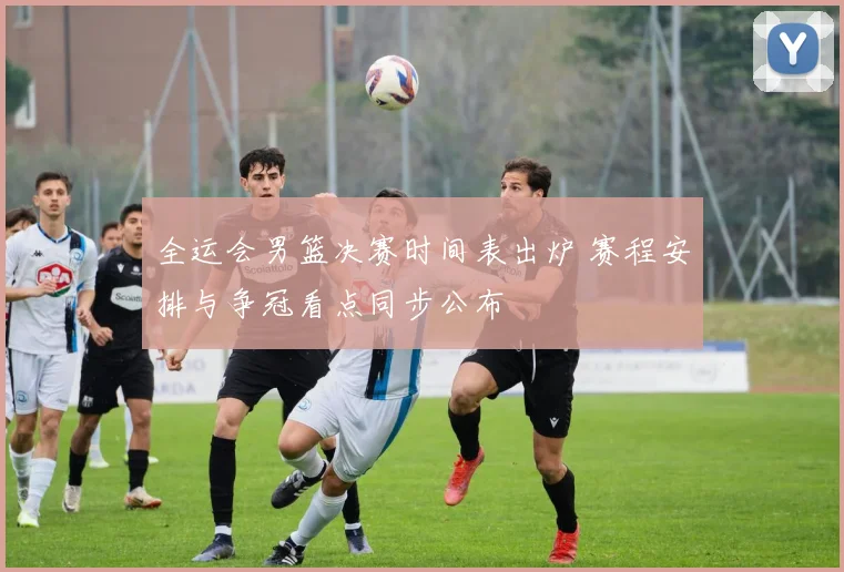 全运会男篮决赛时间表出炉 赛程安排与争冠看点同步公布