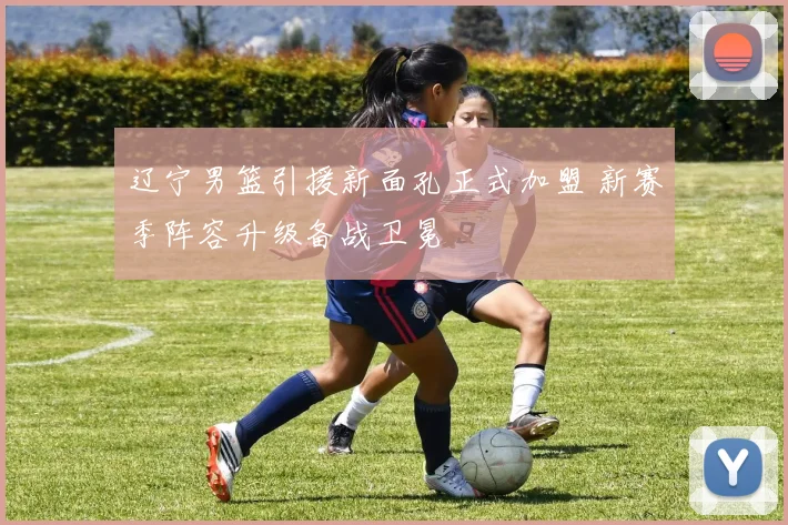 辽宁男篮引援新面孔正式加盟 新赛季阵容升级备战卫冕