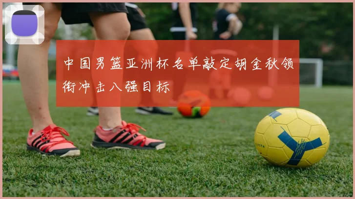 中国男篮亚洲杯名单敲定胡金秋领衔冲击八强目标