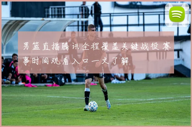 男篮直播腾讯全程覆盖关键战役 赛事时间观看入口一文了解