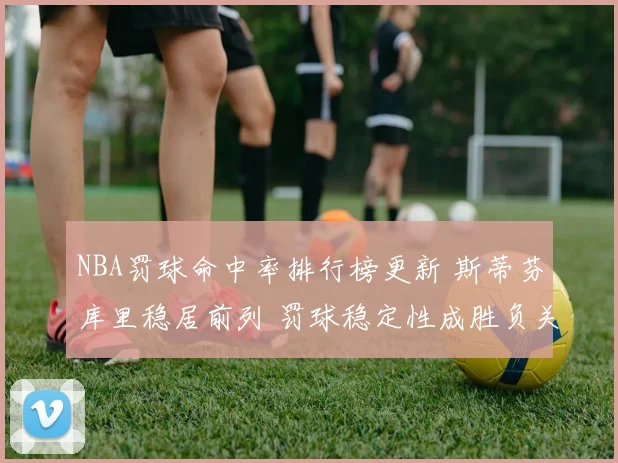 NBA罚球命中率排行榜更新 斯蒂芬库里稳居前列 罚球稳定性成胜负关键