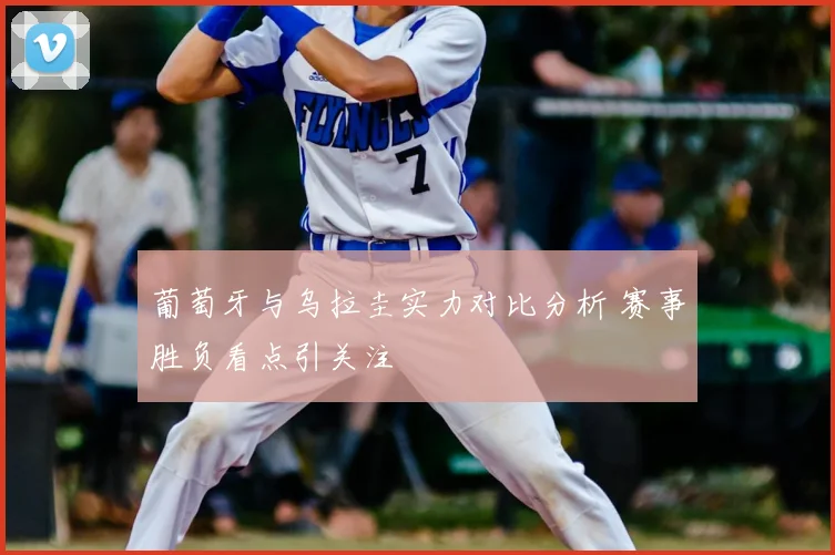 葡萄牙与乌拉圭实力对比分析 赛事胜负看点引关注