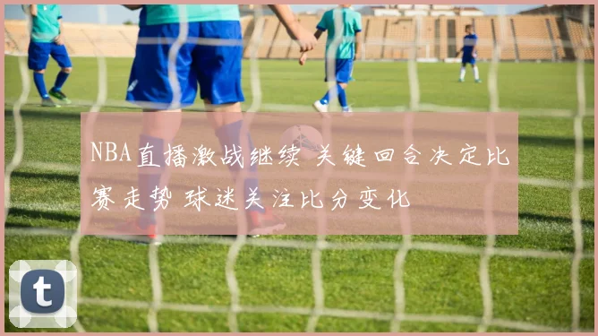 NBA直播激战继续 关键回合决定比赛走势 球迷关注比分变化