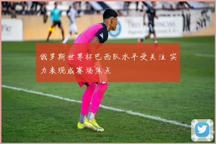俄罗斯世界杯巴西队水平受关注 实力表现成赛场焦点