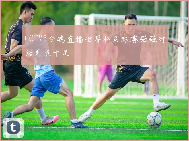 CCTV5今晚直播世界杯足球赛强强对话看点十足