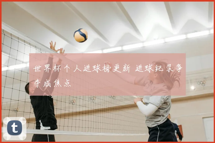世界杯个人进球榜更新 进球纪录争夺成焦点