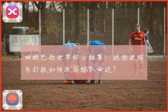 回顾巴西世界杯小组赛:这些进球与扑救如何改写球队命运?
