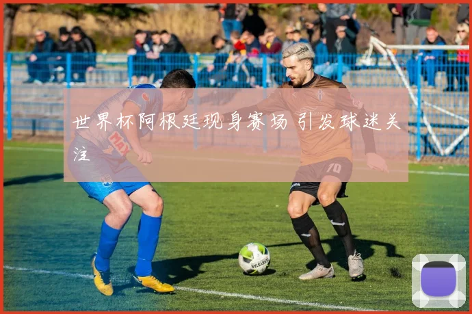 世界杯阿根廷现身赛场 引发球迷关注