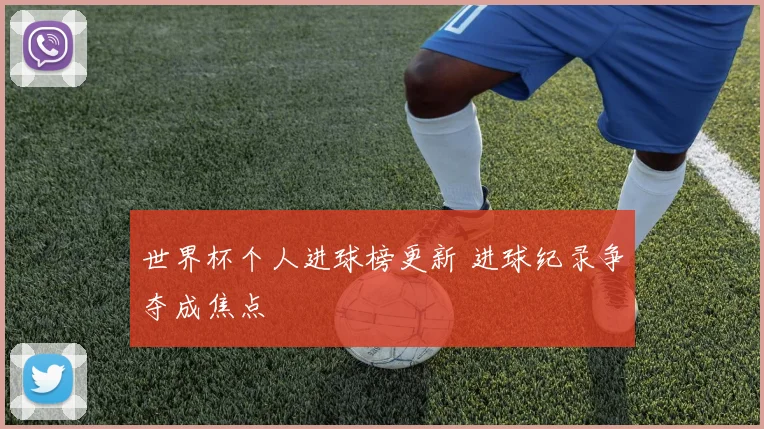 世界杯个人进球榜更新 进球纪录争夺成焦点