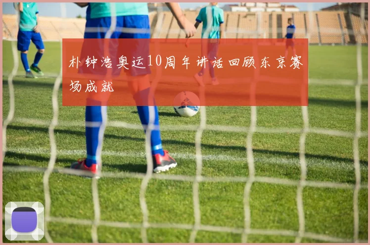 朴钟浩奥运10周年讲话回顾东京赛场成就