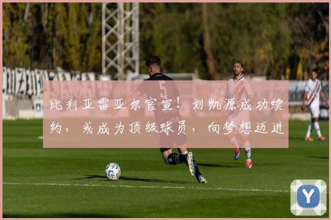 比利亚雷亚尔官宣！刘凯源成功续约，或成为顶级球员，向梦想迈进