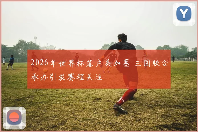 2026年世界杯落户美加墨 三国联合承办引发赛程关注