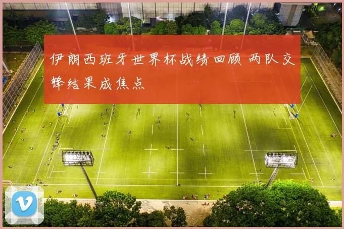 伊朗西班牙世界杯战绩回顾 两队交锋结果成焦点