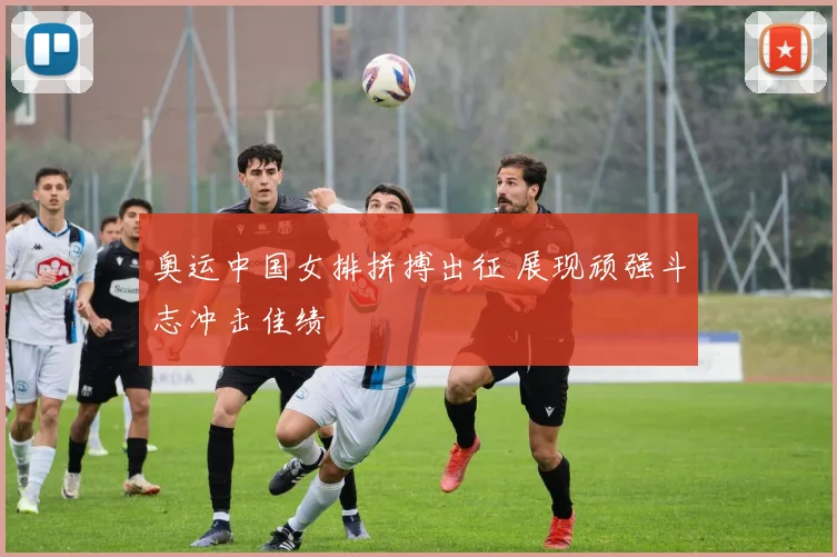 奥运中国女排拼搏出征 展现顽强斗志冲击佳绩